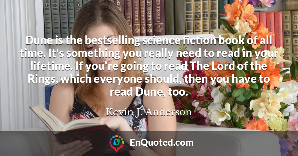 Dune is the bestselling science fiction book of all time. It's something you really need to read in your lifetime. If you're going to read The Lord of the Rings, which everyone should, then you have to read Dune, too.