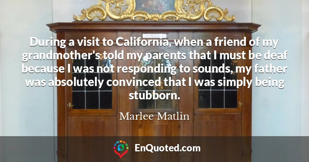 During a visit to California, when a friend of my grandmother's told my parents that I must be deaf because I was not responding to sounds, my father was absolutely convinced that I was simply being stubborn.