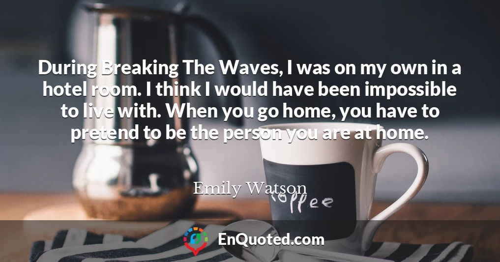 During Breaking The Waves, I was on my own in a hotel room. I think I would have been impossible to live with. When you go home, you have to pretend to be the person you are at home.