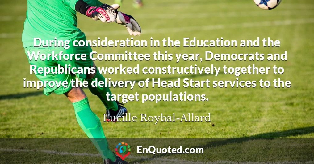 During consideration in the Education and the Workforce Committee this year, Democrats and Republicans worked constructively together to improve the delivery of Head Start services to the target populations.