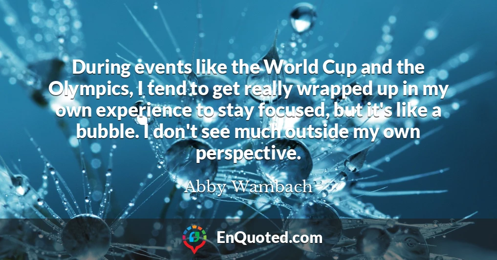 During events like the World Cup and the Olympics, I tend to get really wrapped up in my own experience to stay focused, but it's like a bubble. I don't see much outside my own perspective.