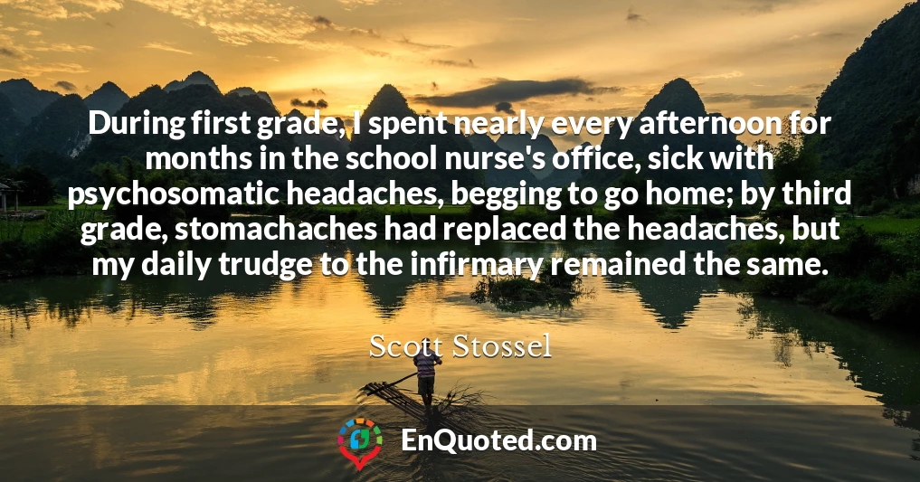 During first grade, I spent nearly every afternoon for months in the school nurse's office, sick with psychosomatic headaches, begging to go home; by third grade, stomachaches had replaced the headaches, but my daily trudge to the infirmary remained the same.
