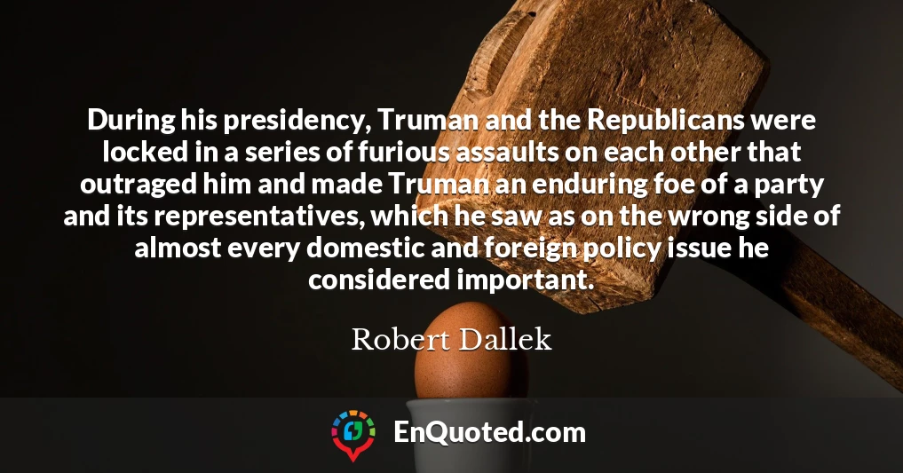 During his presidency, Truman and the Republicans were locked in a series of furious assaults on each other that outraged him and made Truman an enduring foe of a party and its representatives, which he saw as on the wrong side of almost every domestic and foreign policy issue he considered important.