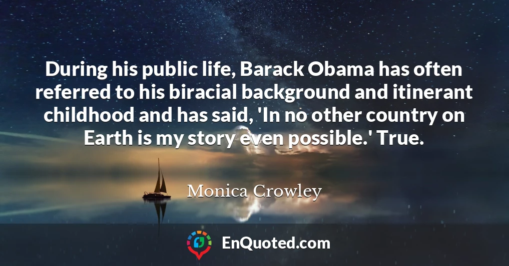 During his public life, Barack Obama has often referred to his biracial background and itinerant childhood and has said, 'In no other country on Earth is my story even possible.' True.