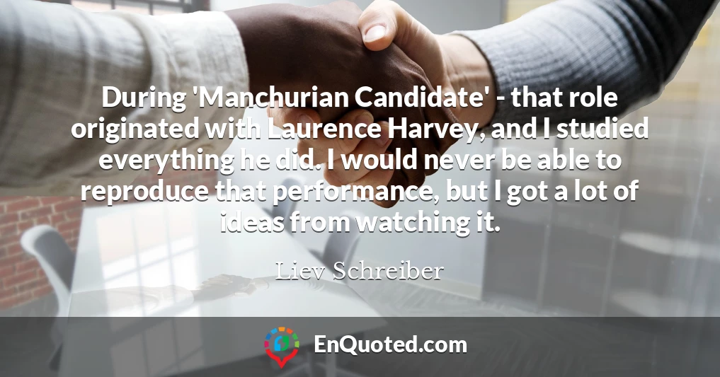 During 'Manchurian Candidate' - that role originated with Laurence Harvey, and I studied everything he did. I would never be able to reproduce that performance, but I got a lot of ideas from watching it.