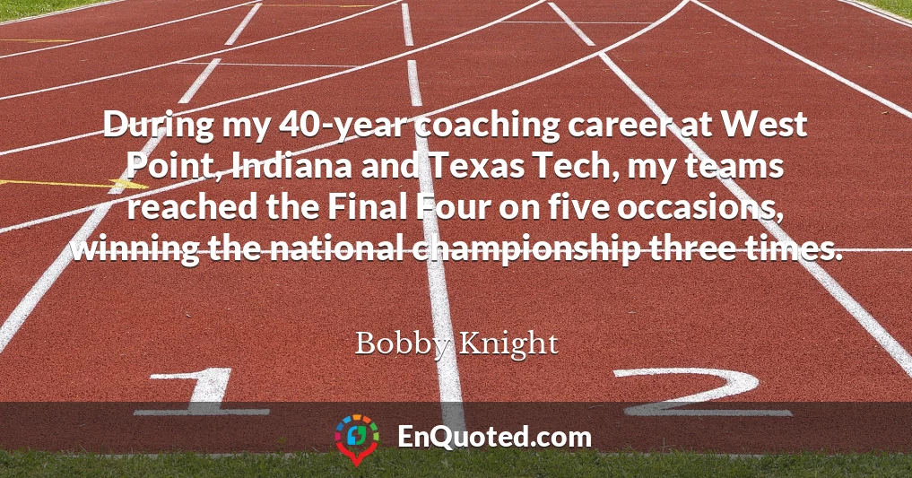 During my 40-year coaching career at West Point, Indiana and Texas Tech, my teams reached the Final Four on five occasions, winning the national championship three times.