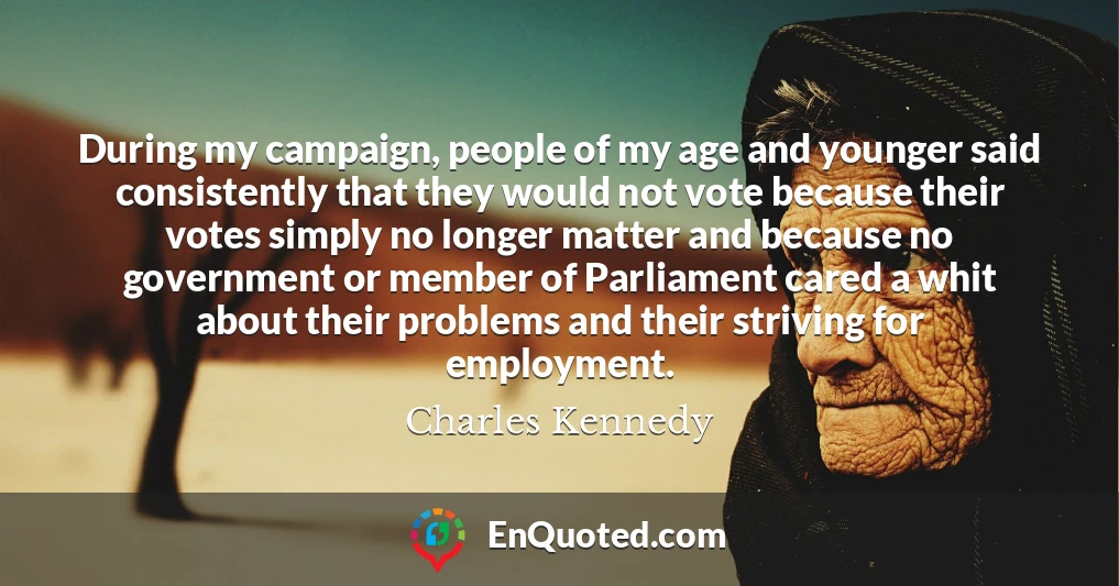 During my campaign, people of my age and younger said consistently that they would not vote because their votes simply no longer matter and because no government or member of Parliament cared a whit about their problems and their striving for employment.