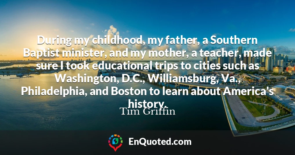 During my childhood, my father, a Southern Baptist minister, and my mother, a teacher, made sure I took educational trips to cities such as Washington, D.C., Williamsburg, Va., Philadelphia, and Boston to learn about America's history.