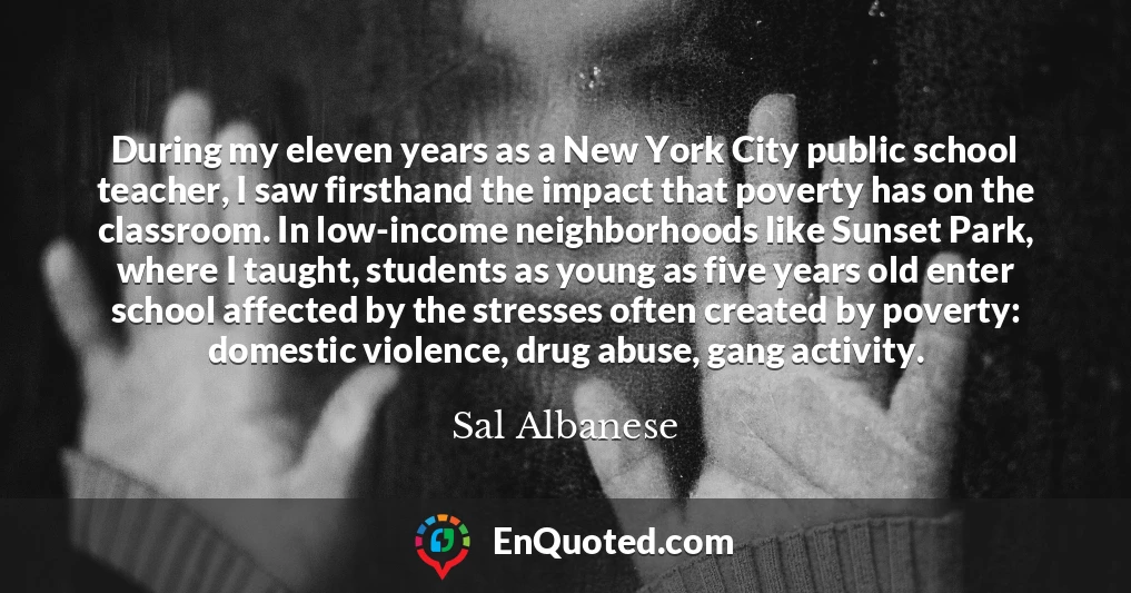 During my eleven years as a New York City public school teacher, I saw firsthand the impact that poverty has on the classroom. In low-income neighborhoods like Sunset Park, where I taught, students as young as five years old enter school affected by the stresses often created by poverty: domestic violence, drug abuse, gang activity.