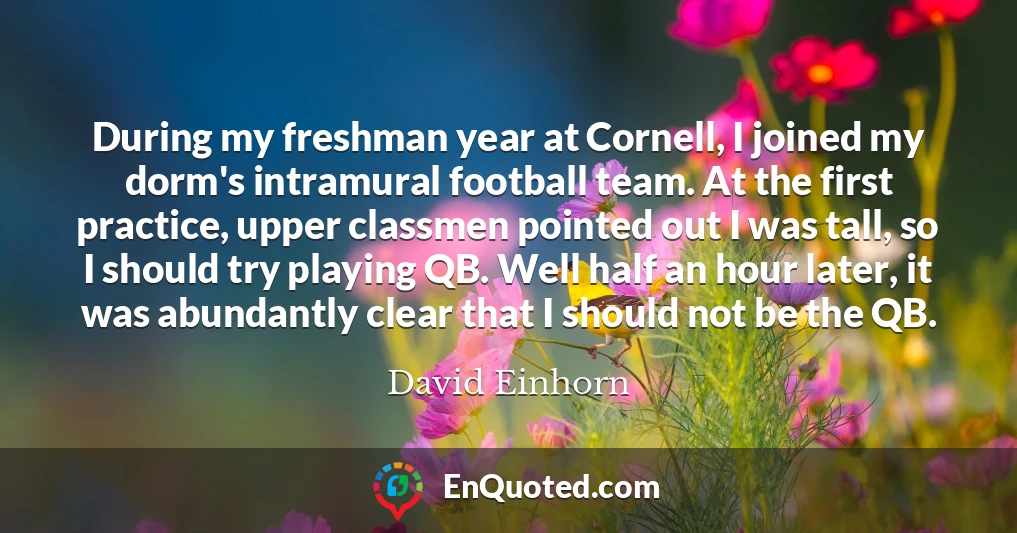 During my freshman year at Cornell, I joined my dorm's intramural football team. At the first practice, upper classmen pointed out I was tall, so I should try playing QB. Well half an hour later, it was abundantly clear that I should not be the QB.