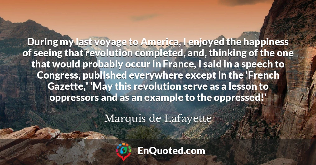 During my last voyage to America, I enjoyed the happiness of seeing that revolution completed, and, thinking of the one that would probably occur in France, I said in a speech to Congress, published everywhere except in the 'French Gazette,' 'May this revolution serve as a lesson to oppressors and as an example to the oppressed!'
