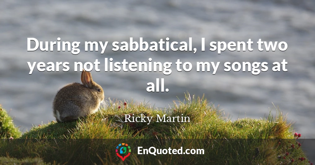 During my sabbatical, I spent two years not listening to my songs at all.