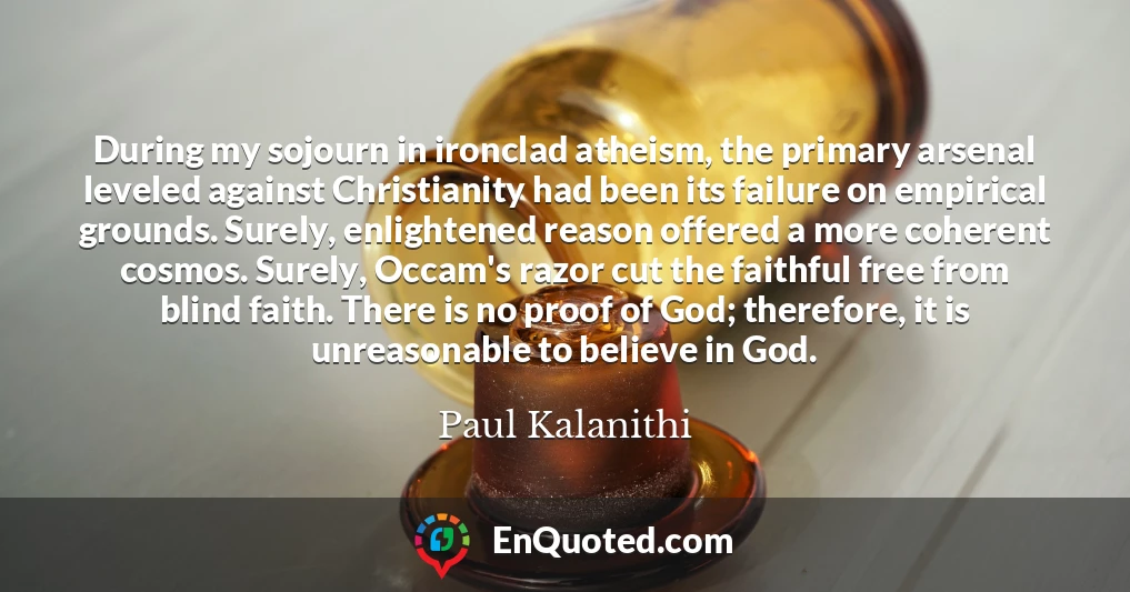 During my sojourn in ironclad atheism, the primary arsenal leveled against Christianity had been its failure on empirical grounds. Surely, enlightened reason offered a more coherent cosmos. Surely, Occam's razor cut the faithful free from blind faith. There is no proof of God; therefore, it is unreasonable to believe in God.