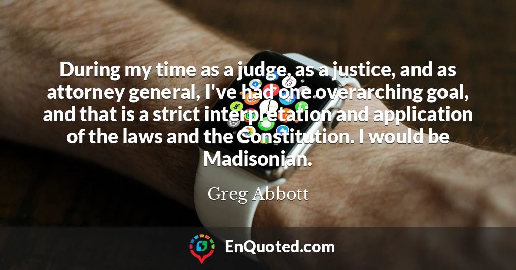 During my time as a judge, as a justice, and as attorney general, I've had one overarching goal, and that is a strict interpretation and application of the laws and the Constitution. I would be Madisonian.