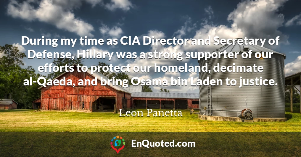 During my time as CIA Director and Secretary of Defense, Hillary was a strong supporter of our efforts to protect our homeland, decimate al-Qaeda, and bring Osama bin Laden to justice.