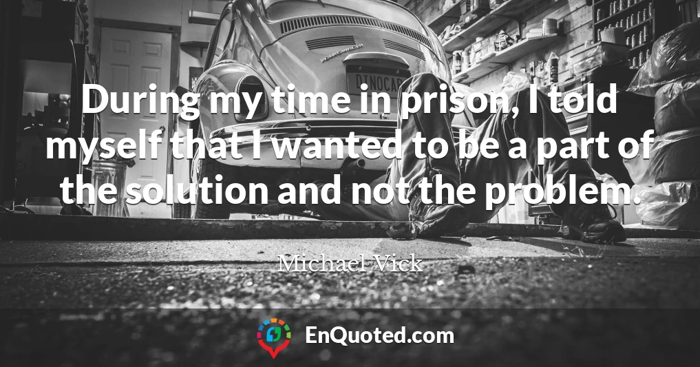 During my time in prison, I told myself that I wanted to be a part of the solution and not the problem.