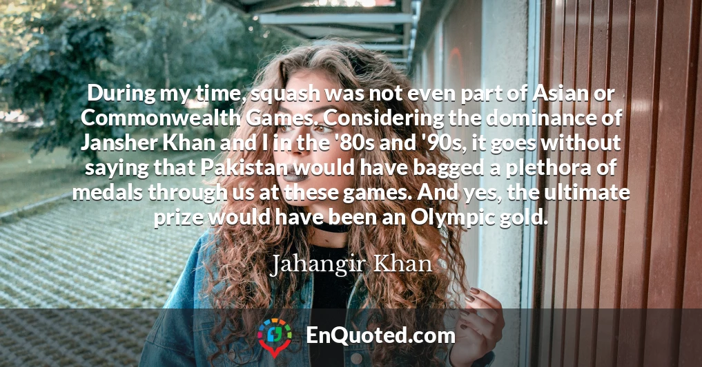 During my time, squash was not even part of Asian or Commonwealth Games. Considering the dominance of Jansher Khan and I in the '80s and '90s, it goes without saying that Pakistan would have bagged a plethora of medals through us at these games. And yes, the ultimate prize would have been an Olympic gold.