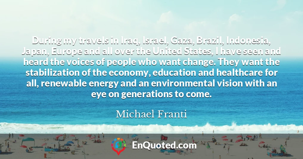 During my travels in Iraq, Israel, Gaza, Brazil, Indonesia, Japan, Europe and all over the United States, I have seen and heard the voices of people who want change. They want the stabilization of the economy, education and healthcare for all, renewable energy and an environmental vision with an eye on generations to come.