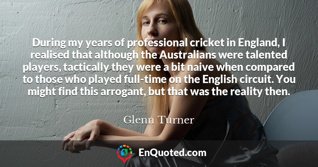 During my years of professional cricket in England, I realised that although the Australians were talented players, tactically they were a bit naive when compared to those who played full-time on the English circuit. You might find this arrogant, but that was the reality then.