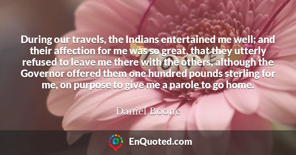 During our travels, the Indians entertained me well; and their affection for me was so great, that they utterly refused to leave me there with the others, although the Governor offered them one hundred pounds sterling for me, on purpose to give me a parole to go home.