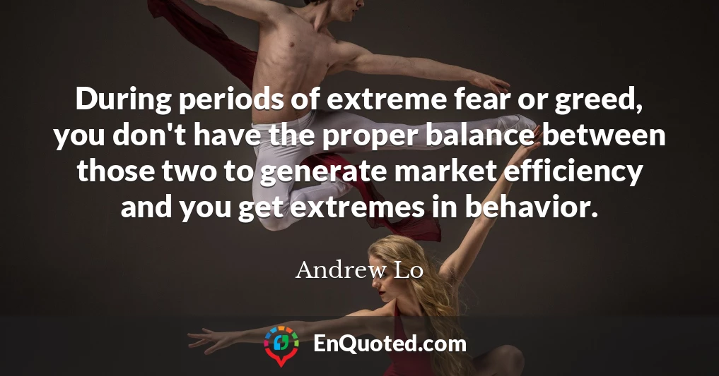 During periods of extreme fear or greed, you don't have the proper balance between those two to generate market efficiency and you get extremes in behavior.