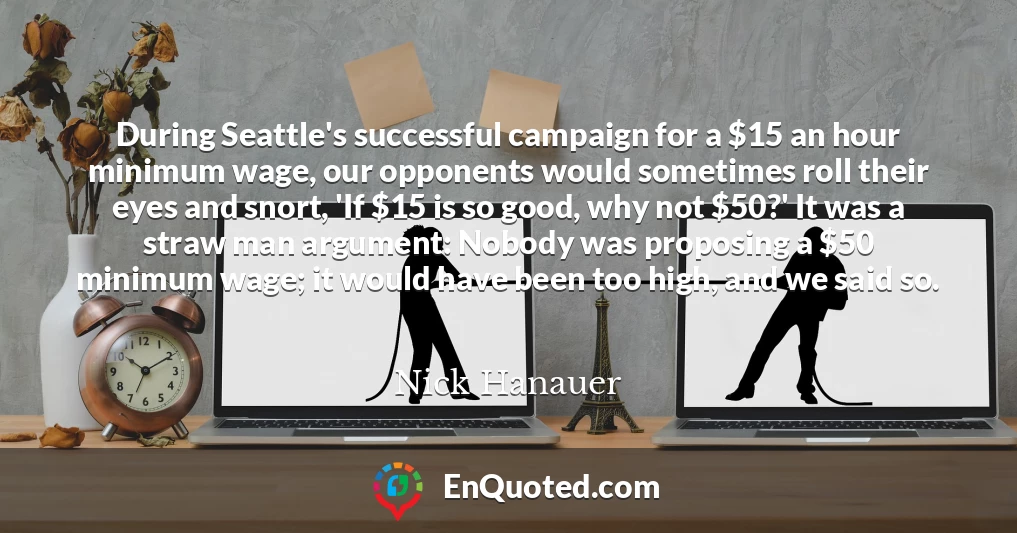 During Seattle's successful campaign for a $15 an hour minimum wage, our opponents would sometimes roll their eyes and snort, 'If $15 is so good, why not $50?' It was a straw man argument: Nobody was proposing a $50 minimum wage; it would have been too high, and we said so.