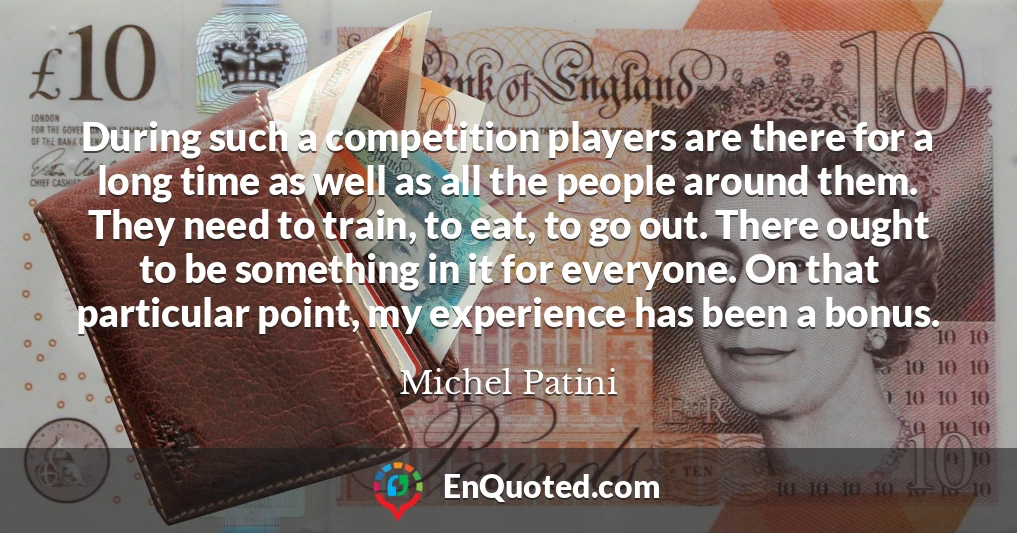 During such a competition players are there for a long time as well as all the people around them. They need to train, to eat, to go out. There ought to be something in it for everyone. On that particular point, my experience has been a bonus.