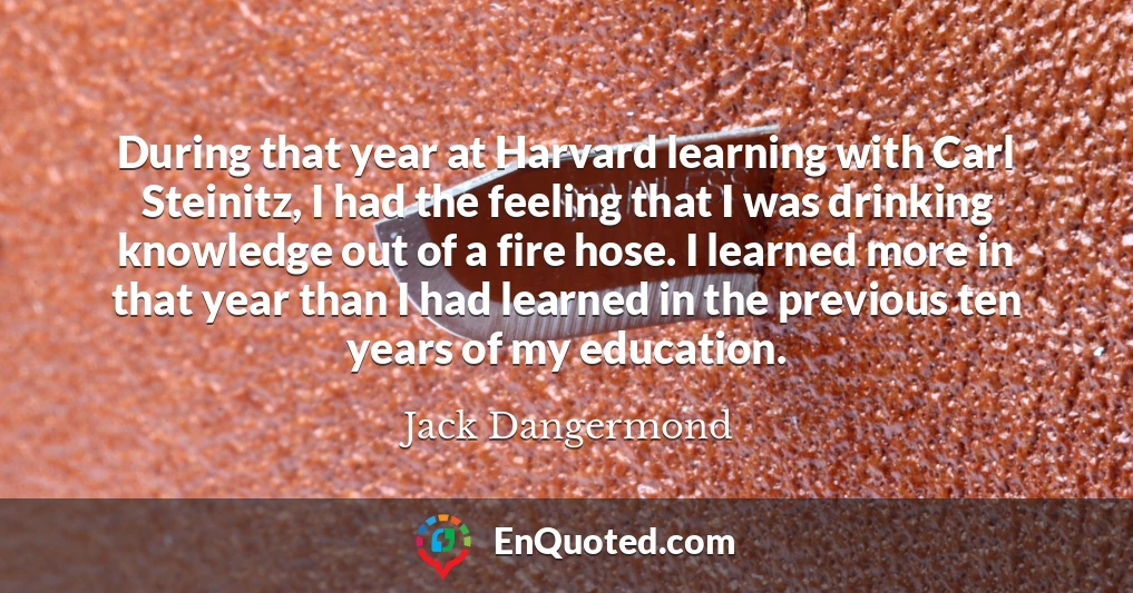 During that year at Harvard learning with Carl Steinitz, I had the feeling that I was drinking knowledge out of a fire hose. I learned more in that year than I had learned in the previous ten years of my education.