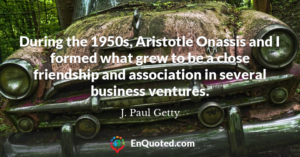 During the 1950s, Aristotle Onassis and I formed what grew to be a close friendship and association in several business ventures.