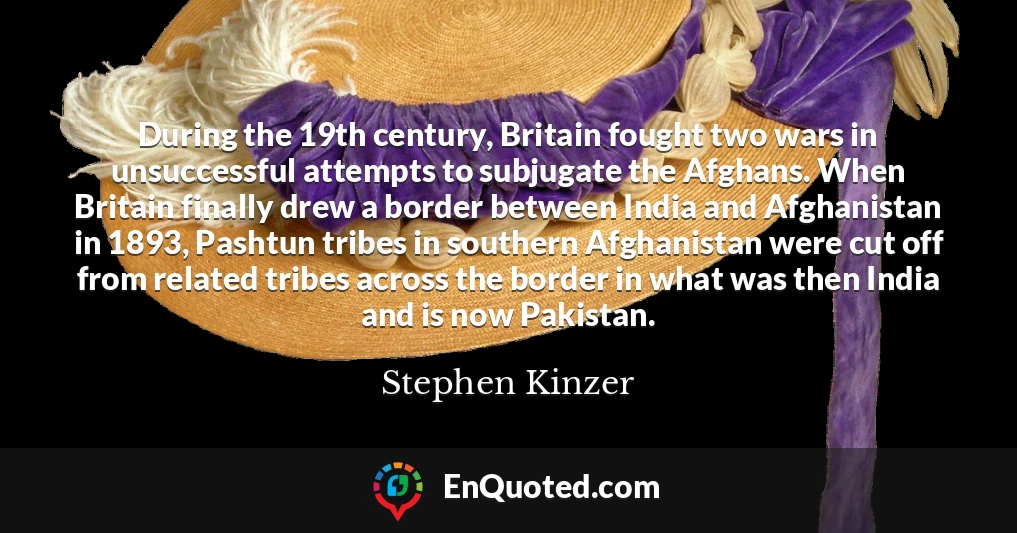 During the 19th century, Britain fought two wars in unsuccessful attempts to subjugate the Afghans. When Britain finally drew a border between India and Afghanistan in 1893, Pashtun tribes in southern Afghanistan were cut off from related tribes across the border in what was then India and is now Pakistan.