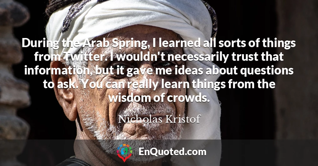 During the Arab Spring, I learned all sorts of things from Twitter. I wouldn't necessarily trust that information, but it gave me ideas about questions to ask. You can really learn things from the wisdom of crowds.