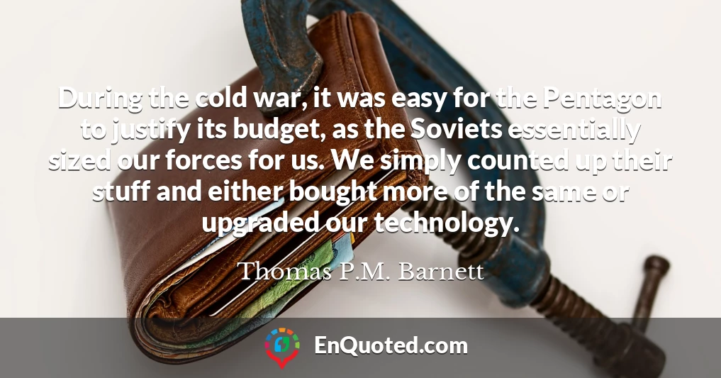 During the cold war, it was easy for the Pentagon to justify its budget, as the Soviets essentially sized our forces for us. We simply counted up their stuff and either bought more of the same or upgraded our technology.