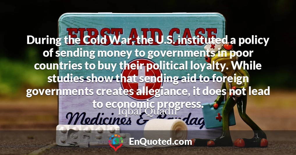 During the Cold War, the U.S. instituted a policy of sending money to governments in poor countries to buy their political loyalty. While studies show that sending aid to foreign governments creates allegiance, it does not lead to economic progress.