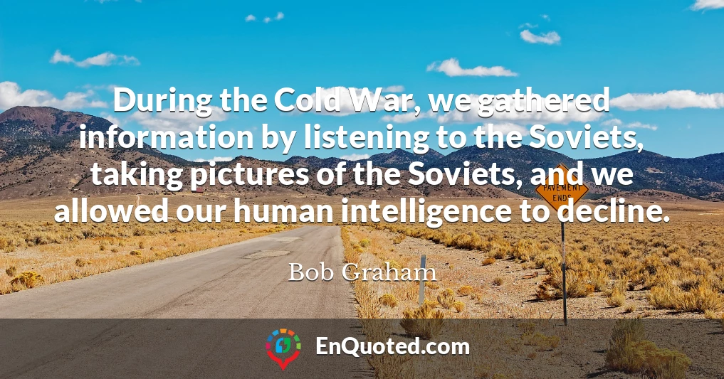 During the Cold War, we gathered information by listening to the Soviets, taking pictures of the Soviets, and we allowed our human intelligence to decline.
