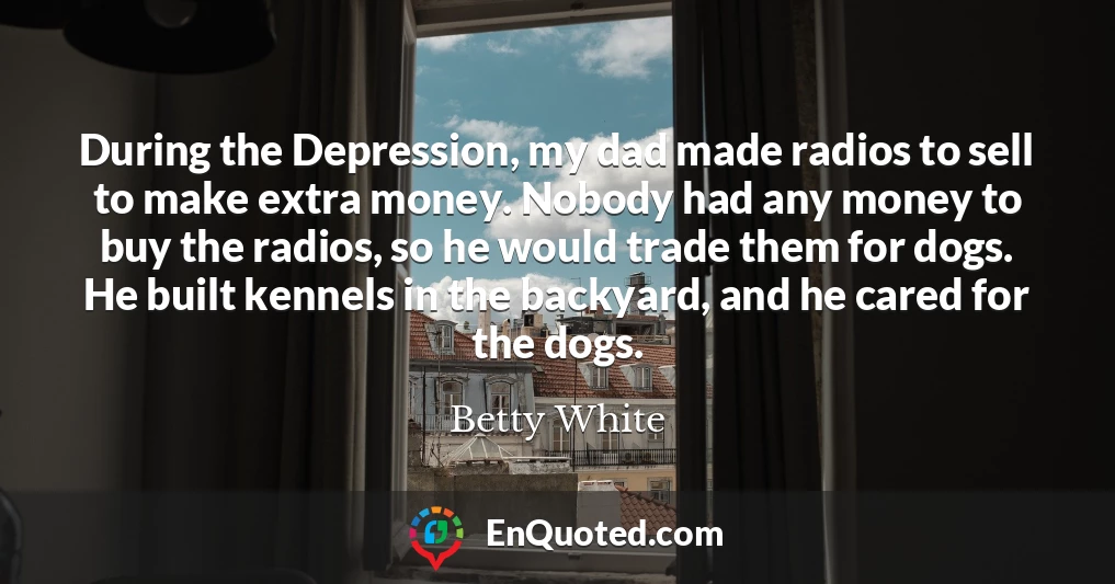 During the Depression, my dad made radios to sell to make extra money. Nobody had any money to buy the radios, so he would trade them for dogs. He built kennels in the backyard, and he cared for the dogs.