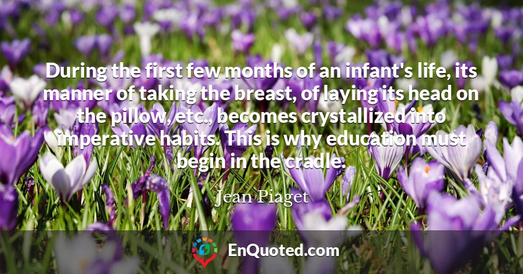 During the first few months of an infant's life, its manner of taking the breast, of laying its head on the pillow, etc., becomes crystallized into imperative habits. This is why education must begin in the cradle.