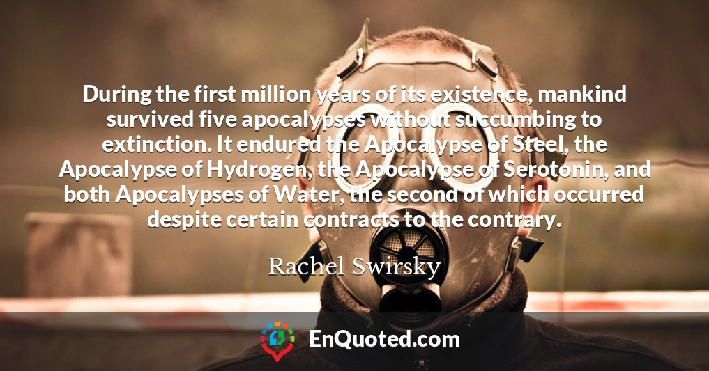 During the first million years of its existence, mankind survived five apocalypses without succumbing to extinction. It endured the Apocalypse of Steel, the Apocalypse of Hydrogen, the Apocalypse of Serotonin, and both Apocalypses of Water, the second of which occurred despite certain contracts to the contrary.