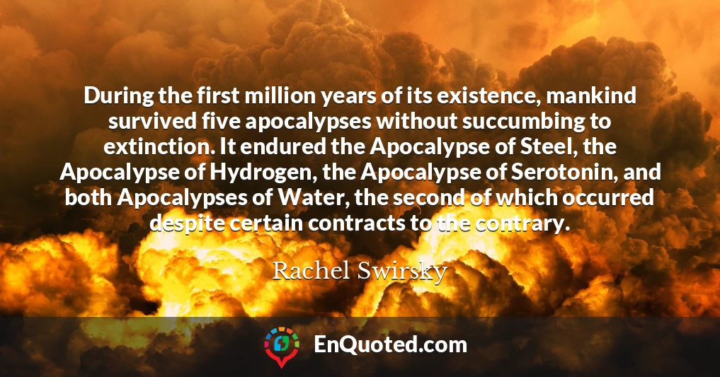 During the first million years of its existence, mankind survived five apocalypses without succumbing to extinction. It endured the Apocalypse of Steel, the Apocalypse of Hydrogen, the Apocalypse of Serotonin, and both Apocalypses of Water, the second of which occurred despite certain contracts to the contrary.