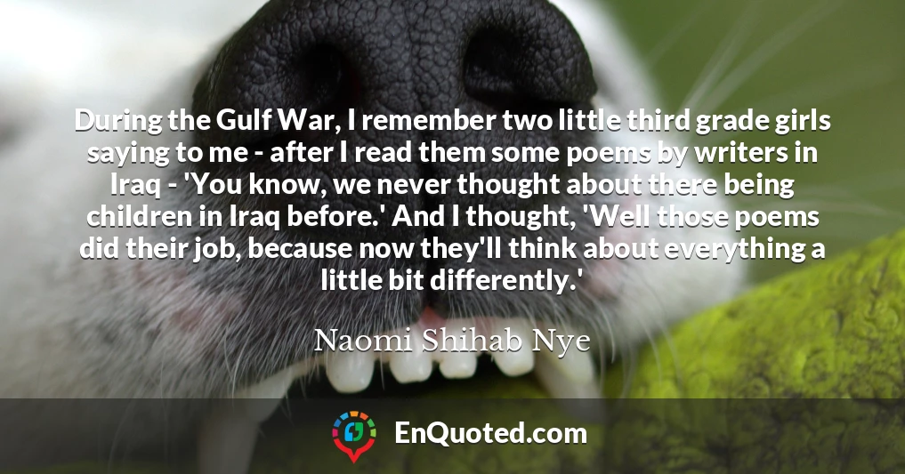 During the Gulf War, I remember two little third grade girls saying to me - after I read them some poems by writers in Iraq - 'You know, we never thought about there being children in Iraq before.' And I thought, 'Well those poems did their job, because now they'll think about everything a little bit differently.'