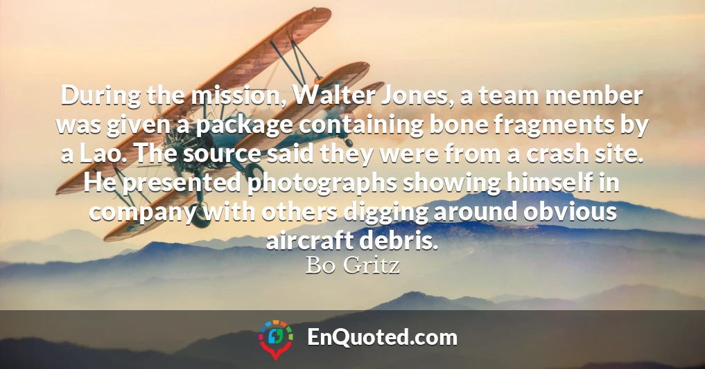 During the mission, Walter Jones, a team member was given a package containing bone fragments by a Lao. The source said they were from a crash site. He presented photographs showing himself in company with others digging around obvious aircraft debris.
