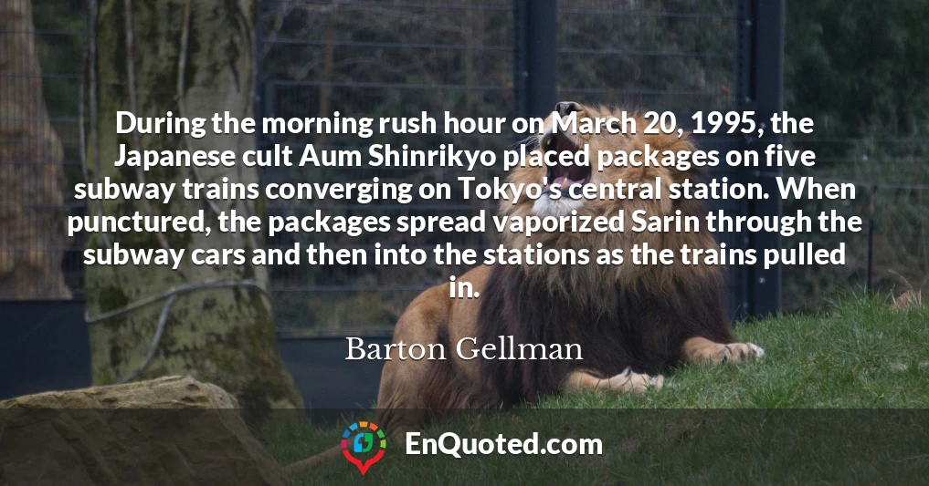 During the morning rush hour on March 20, 1995, the Japanese cult Aum Shinrikyo placed packages on five subway trains converging on Tokyo's central station. When punctured, the packages spread vaporized Sarin through the subway cars and then into the stations as the trains pulled in.
