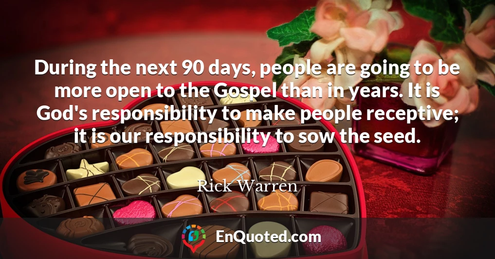 During the next 90 days, people are going to be more open to the Gospel than in years. It is God's responsibility to make people receptive; it is our responsibility to sow the seed.