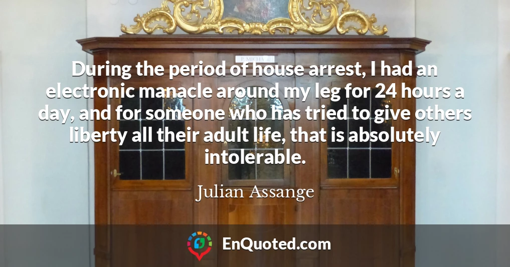 During the period of house arrest, I had an electronic manacle around my leg for 24 hours a day, and for someone who has tried to give others liberty all their adult life, that is absolutely intolerable.