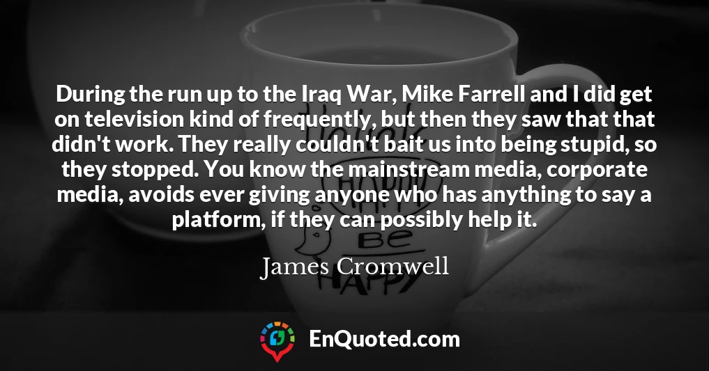 During the run up to the Iraq War, Mike Farrell and I did get on television kind of frequently, but then they saw that that didn't work. They really couldn't bait us into being stupid, so they stopped. You know the mainstream media, corporate media, avoids ever giving anyone who has anything to say a platform, if they can possibly help it.