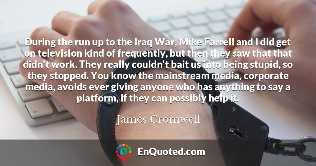 During the run up to the Iraq War, Mike Farrell and I did get on television kind of frequently, but then they saw that that didn't work. They really couldn't bait us into being stupid, so they stopped. You know the mainstream media, corporate media, avoids ever giving anyone who has anything to say a platform, if they can possibly help it.