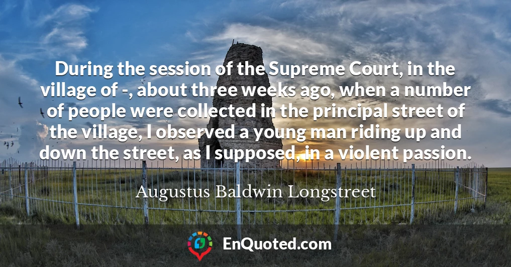 During the session of the Supreme Court, in the village of -, about three weeks ago, when a number of people were collected in the principal street of the village, I observed a young man riding up and down the street, as I supposed, in a violent passion.