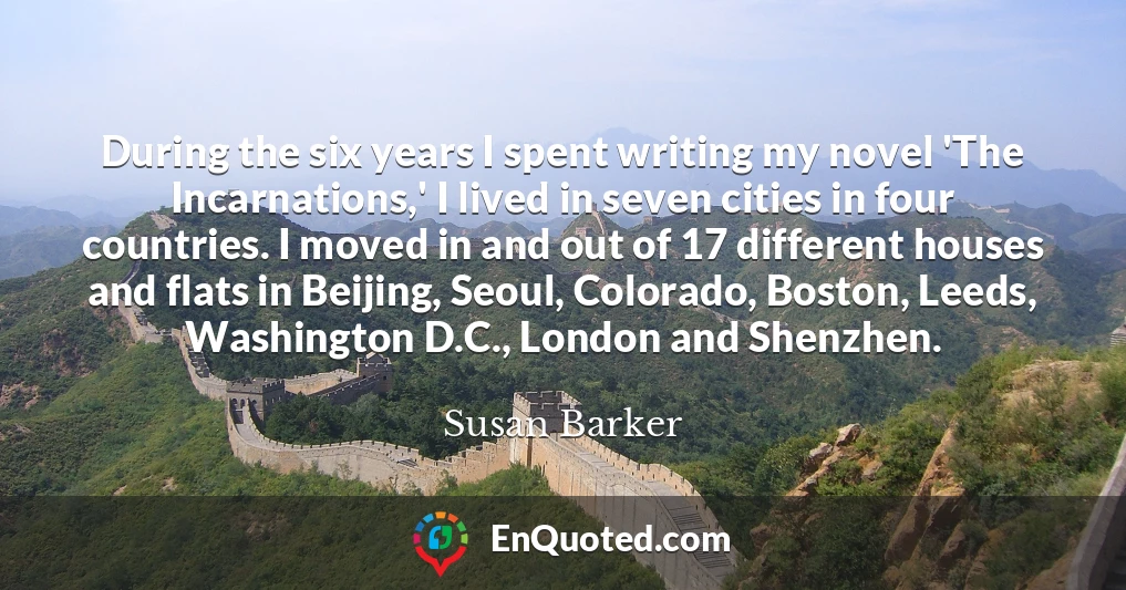 During the six years I spent writing my novel 'The Incarnations,' I lived in seven cities in four countries. I moved in and out of 17 different houses and flats in Beijing, Seoul, Colorado, Boston, Leeds, Washington D.C., London and Shenzhen.