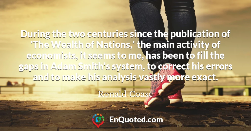During the two centuries since the publication of 'The Wealth of Nations,' the main activity of economists, it seems to me, has been to fill the gaps in Adam Smith's system, to correct his errors and to make his analysis vastly more exact.