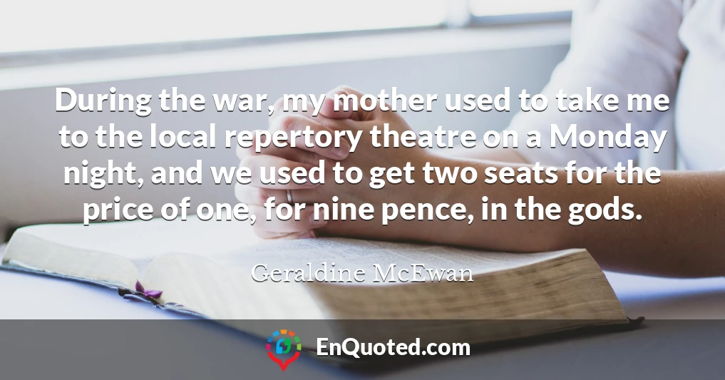 During the war, my mother used to take me to the local repertory theatre on a Monday night, and we used to get two seats for the price of one, for nine pence, in the gods.