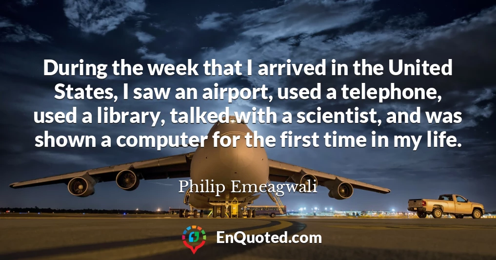 During the week that I arrived in the United States, I saw an airport, used a telephone, used a library, talked with a scientist, and was shown a computer for the first time in my life.
